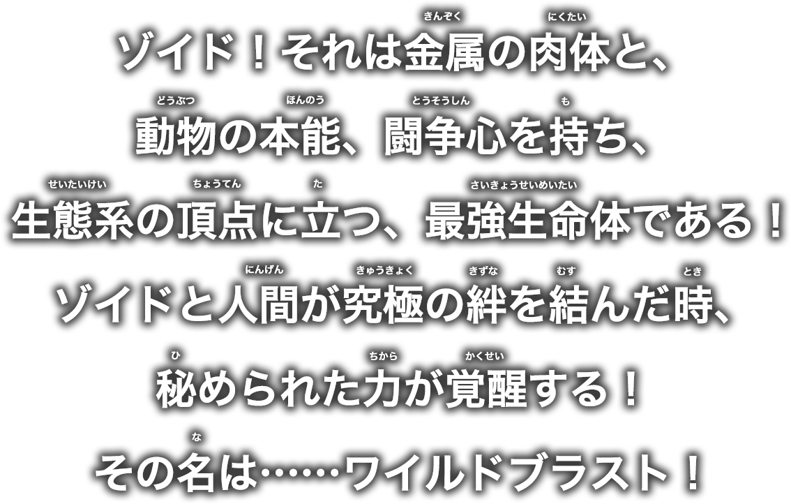 ゾイド！それは金属の肉体と、動物の本能、闘争心を持ち、生態系の頂点に立つ、最強生命体である！ゾイドと人間が究極の絆を結んだ時、秘められた力が覚醒する！その名は……ワイルドブラスト！