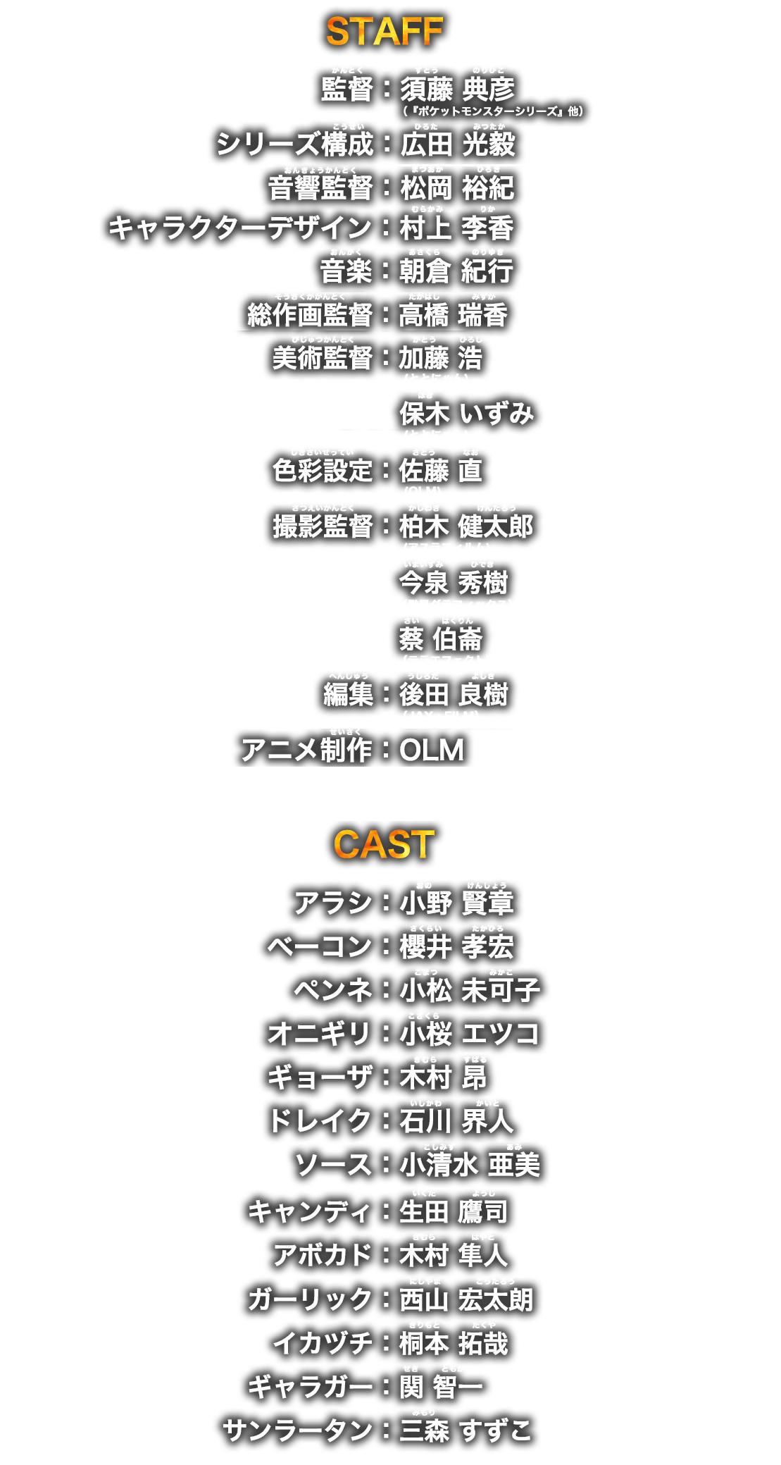 STAFF 監督：須藤 典彦（『ポケットモンスターシリーズ』他） シリーズ構成：広田 光毅 音響監督：松岡 裕紀 音楽：朝倉 紀行 キャラクターデザイン：村上 李香 アニメ制作：OLM  CAST アラシ：小野 賢章 ベーコン：櫻井 孝宏 ペンネ：小松 未可子 オニギリ：小桜 エツコ ギョーザ：木村 昂 ドレイク：石川 界人 ソース：小清水 亜美