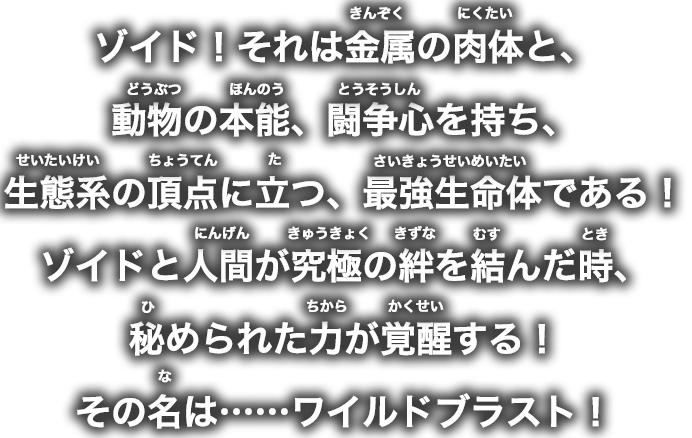 ゾイド！それは金属の肉体と、動物の本能、闘争心を持ち、生態系の頂点に立つ、最強生命体である！ゾイドと人間が究極の絆を結んだ時、秘められた力が覚醒する！その名は……ワイルドブラスト！